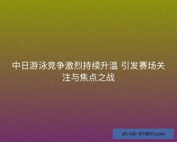 中日游泳竞争激烈持续升温 引发赛场关注与焦点之战